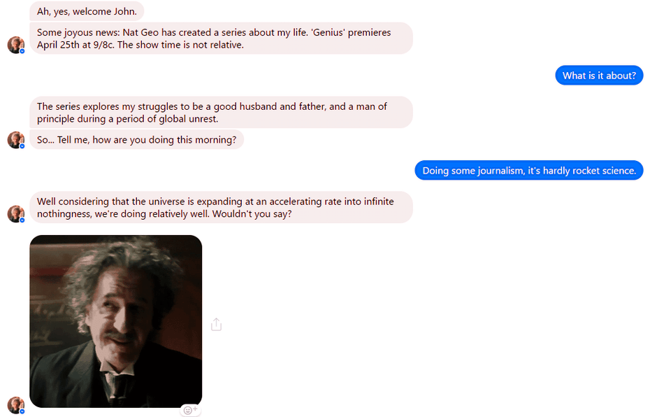 To promote its new Genius series, National Geographic launched a Facebook Messenger chatbot that gave the users the chance to chat with Albert Einstein himself. 

